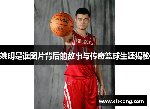 姚明是谁图片背后的故事与传奇篮球生涯揭秘