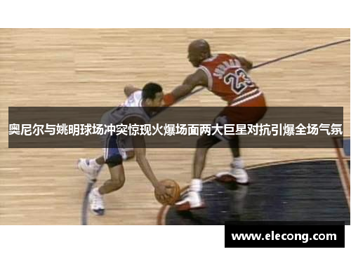奥尼尔与姚明球场冲突惊现火爆场面两大巨星对抗引爆全场气氛