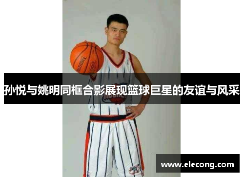 孙悦与姚明同框合影展现篮球巨星的友谊与风采