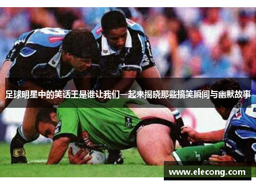 足球明星中的笑话王是谁让我们一起来揭晓那些搞笑瞬间与幽默故事