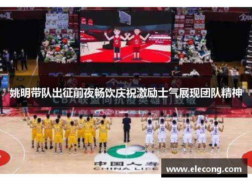 姚明带队出征前夜畅饮庆祝激励士气展现团队精神