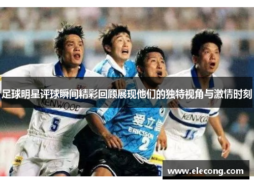 足球明星评球瞬间精彩回顾展现他们的独特视角与激情时刻
